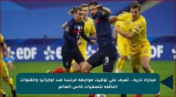 مباراة نارية.. تعرف على توقيت مواجهة فرنسا ضد أوكرانيا والقنوات الناقلة لتصفيات كأس العالم